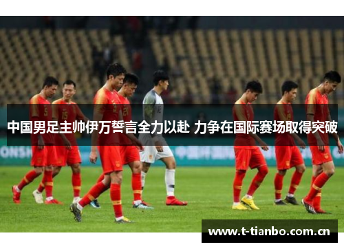中国男足主帅伊万誓言全力以赴 力争在国际赛场取得突破