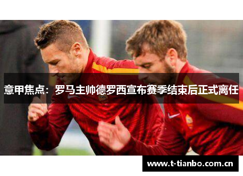 意甲焦点：罗马主帅德罗西宣布赛季结束后正式离任