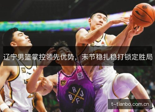 辽宁男篮掌控领先优势，末节稳扎稳打锁定胜局